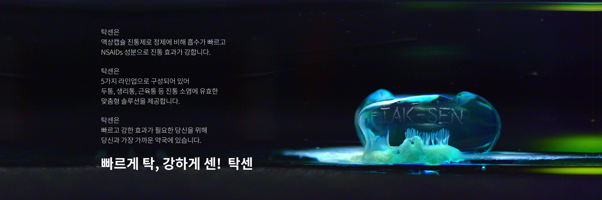 탁센은
액상캡슐 진통제로 정제에 비해 흡수가 빠르고 NSAIDs 성분으로 진통 효과가 강합니다. 탁센은
5가지 라인업으로 구성되어 있어 두통, 생리통, 근육통 등 진통 소염에 유효한 맞춤형 솔루션을 제공합니다.탁센은
빠르고 강한 효과가 필요한 당신을 위해 당신과 가장 가까운 약국에 있습니다. 빠르게 탁, 강하게 센! 탁센
